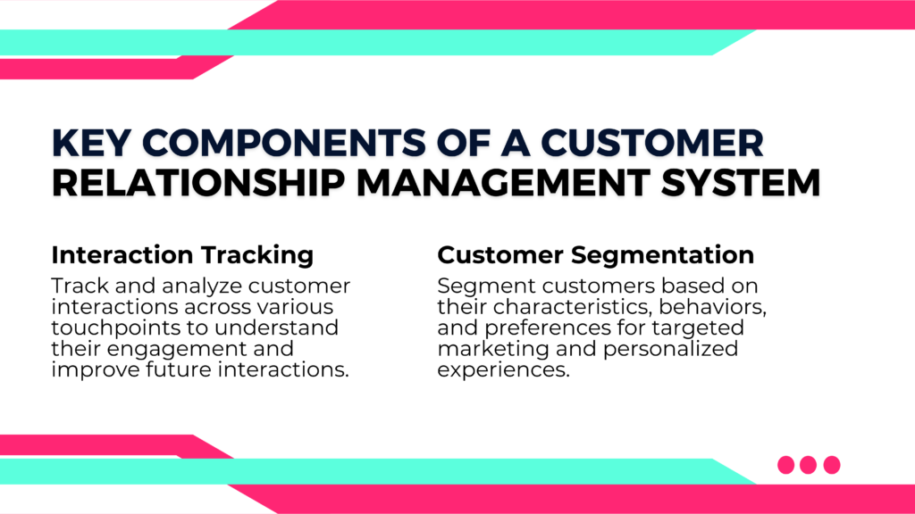 Key Components of a Customer
Relationship Management System
1. Interaction Tracking
Track and analyze customer interactions across various touchpoints to understand their engagement and improve future interactions.

2. Customer Segmentation

Segment customers based on their characteristics, behaviors, and preferences for targeted marketing and personalized experiences.