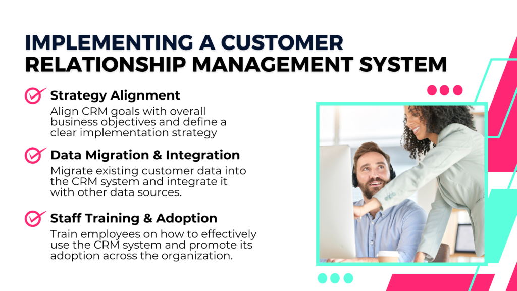 Implementing a Customer
Relationship Management System

Strategy Alignment
Align CRM goals with overall business objectives and define a clear implementation strategy

Data Migration & Integration
Migrate existing customer data into the CRM system and integrate it with other data sources.

Staff Training & Adoption
Train employees on how to effectively use the CRM system and promote its adoption across the organization.

