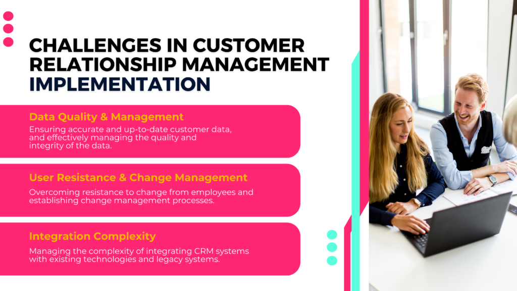 Challenges in Customer Relationship Management Implementation

Data Quality & Management
Ensuring accurate and up-to-date customer data, and effectively managing the quality and integrity of the data.

User Resistance & Change Management
Overcoming resistance to change from employees and establishing change management processes.

Integration Complexity
Managing the complexity of integrating CRM systems with existing technologies and legacy systems.




