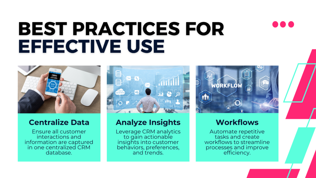 Best Practices for Effective Use

1. Centralize Data
Ensure all customer interactions and information are captured in one centralized CRM database.

2. Analyze Insights
Leverage CRM analytics to gain actionable insights into customer behaviors, preferences, and trends.
3. Workflows
Automate repetitive tasks and create workflows to streamline processes and improve efficiency.
